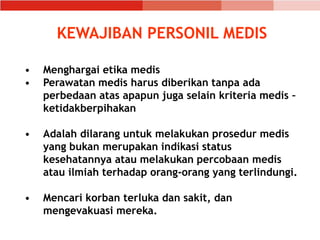 KEWAJIBAN PERSONIL MEDIS
• Menghargai etika medis
• Perawatan medis harus diberikan tanpa ada
perbedaan atas apapun juga selain kriteria medis –
ketidakberpihakan
• Adalah dilarang untuk melakukan prosedur medis
yang bukan merupakan indikasi status
kesehatannya atau melakukan percobaan medis
atau ilmiah terhadap orang-orang yang terlindungi.
• Mencari korban terluka dan sakit, dan
mengevakuasi mereka.
 