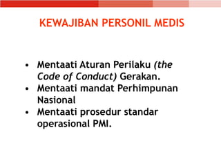 • Mentaati Aturan Perilaku (the
Code of Conduct) Gerakan.
• Mentaati mandat Perhimpunan
Nasional
• Mentaati prosedur standar
operasional PMI.
KEWAJIBAN PERSONIL MEDIS
 