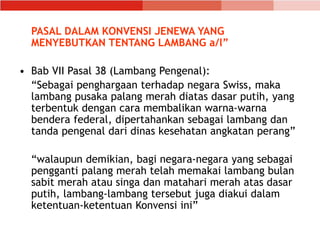 PASAL DALAM KONVENSI JENEWA YANG
MENYEBUTKAN TENTANG LAMBANG a/l”
• Bab VII Pasal 38 (Lambang Pengenal):
“Sebagai penghargaan terhadap negara Swiss, maka
lambang pusaka palang merah diatas dasar putih, yang
terbentuk dengan cara membalikan warna-warna
bendera federal, dipertahankan sebagai lambang dan
tanda pengenal dari dinas kesehatan angkatan perang”
“walaupun demikian, bagi negara-negara yang sebagai
pengganti palang merah telah memakai lambang bulan
sabit merah atau singa dan matahari merah atas dasar
putih, lambang-lambang tersebut juga diakui dalam
ketentuan-ketentuan Konvensi ini”
 