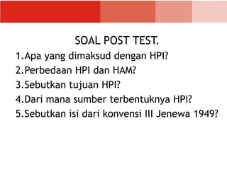SOAL POST TEST.
1.Apa yang dimaksud dengan HPI?
2.Perbedaan HPI dan HAM?
3.Sebutkan tujuan HPI?
4.Dari mana sumber terbentuknya HPI?
5.Sebutkan isi dari konvensi III Jenewa 1949?
 