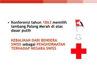 • Konferensi tahun 1863 memilih
lambang Palang Merah di atas
dasar putih
KEBALIKAN DARI BENDERA
SWISS sebagai PENGHORMATAN
TERHADAP NEGARA SWISS
 