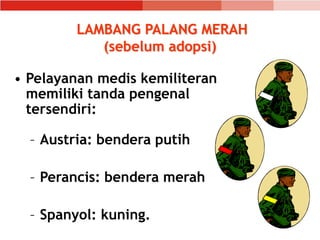 LAMBANG PALANG MERAH
(sebelum adopsi)
• Pelayanan medis kemiliteran
memiliki tanda pengenal
tersendiri:
– Austria: bendera putih
– Perancis: bendera merah
– Spanyol: kuning.
 