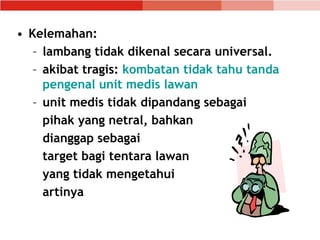 • Kelemahan:
– lambang tidak dikenal secara universal.
– akibat tragis: kombatan tidak tahu tanda
pengenal unit medis lawan
– unit medis tidak dipandang sebagai
pihak yang netral, bahkan
dianggap sebagai
target bagi tentara lawan
yang tidak mengetahui
artinya
 