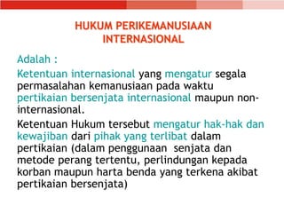 HUKUM PERIKEMANUSIAAN
INTERNASIONAL
Adalah :
Ketentuan internasional yang mengatur segala
permasalahan kemanusiaan pada waktu
pertikaian bersenjata internasional maupun non-
internasional.
Ketentuan Hukum tersebut mengatur hak-hak dan
kewajiban dari pihak yang terlibat dalam
pertikaian (dalam penggunaan senjata dan
metode perang tertentu, perlindungan kepada
korban maupun harta benda yang terkena akibat
pertikaian bersenjata)
 
