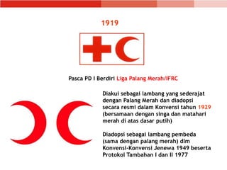 1919
Pasca PD I Berdiri Liga Palang Merah/IFRC
Diakui sebagai lambang yang sederajat
dengan Palang Merah dan diadopsi
secara resmi dalam Konvensi tahun 1929
(bersamaan dengan singa dan matahari
merah di atas dasar putih)
Diadopsi sebagai lambang pembeda
(sama dengan palang merah) dlm
Konvensi-Konvensi Jenewa 1949 beserta
Protokol Tambahan I dan II 1977
 