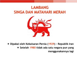 LAMBANG
SINGA DAN MATAHARI MERAH
 Dipakai oleh Kekaisaran Persia (1929) – Republik Iran
 Setelah 1980 tidak ada satu negara pun yang
menggunakannya lagi
 
