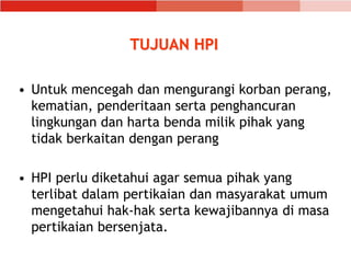 TUJUAN HPI
• Untuk mencegah dan mengurangi korban perang,
kematian, penderitaan serta penghancuran
lingkungan dan harta benda milik pihak yang
tidak berkaitan dengan perang
• HPI perlu diketahui agar semua pihak yang
terlibat dalam pertikaian dan masyarakat umum
mengetahui hak-hak serta kewajibannya di masa
pertikaian bersenjata.
 