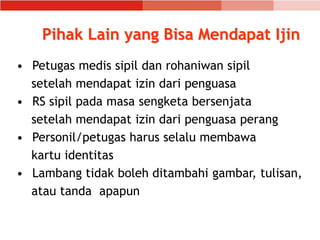 Pihak Lain yang Bisa Mendapat Ijin
• Petugas medis sipil dan rohaniwan sipil
setelah mendapat izin dari penguasa
• RS sipil pada masa sengketa bersenjata
setelah mendapat izin dari penguasa perang
• Personil/petugas harus selalu membawa
kartu identitas
• Lambang tidak boleh ditambahi gambar, tulisan,
atau tanda apapun
 