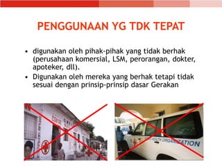 • digunakan oleh pihak-pihak yang tidak berhak
(perusahaan komersial, LSM, perorangan, dokter,
apoteker, dll).
• Digunakan oleh mereka yang berhak tetapi tidak
sesuai dengan prinsip-prinsip dasar Gerakan
PENGGUNAAN YG TDK TEPAT
 
