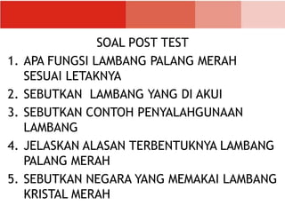 SOAL POST TEST
1. APA FUNGSI LAMBANG PALANG MERAH
SESUAI LETAKNYA
2. SEBUTKAN LAMBANG YANG DI AKUI
3. SEBUTKAN CONTOH PENYALAHGUNAAN
LAMBANG
4. JELASKAN ALASAN TERBENTUKNYA LAMBANG
PALANG MERAH
5. SEBUTKAN NEGARA YANG MEMAKAI LAMBANG
KRISTAL MERAH
 