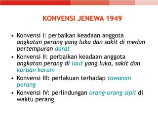 KONVENSI JENEWA 1949
• Konvensi I: perbaikan keadaan anggota
angkatan perang yang luka dan sakit di medan
pertempuran darat
• Konvensi II: perbaikan keadaan anggota
angkatan perang di laut yang luka, sakit dan
korban karam
• Konvensi III: perlakuan terhadap tawanan
perang
• Konvensi IV: perlindungan orang-orang sipil di
waktu perang
 