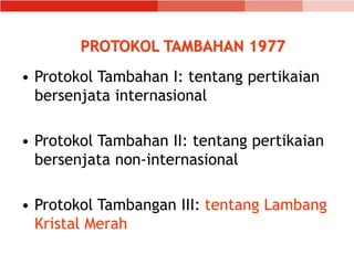 PROTOKOL TAMBAHAN 1977
• Protokol Tambahan I: tentang pertikaian
bersenjata internasional
• Protokol Tambahan II: tentang pertikaian
bersenjata non-internasional
• Protokol Tambangan III: tentang Lambang
Kristal Merah
 