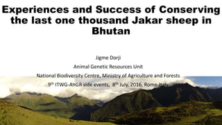 Experiences and Success of Conserving
the last one thousand Jakar sheep in
Bhutan
Jigme Dorji
Animal Genetic Resources Unit
National Biodiversity Centre, Ministry of Agriculture and Forests
9th ITWG-AnGR side events, 8th July, 2016, Rome-Italy
 