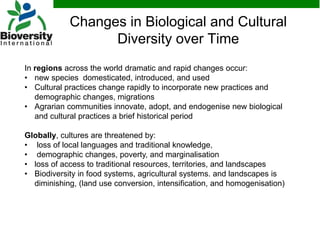 Changes in Biological and Cultural
Diversity over Time
In regions across the world dramatic and rapid changes occur:
• new species domesticated, introduced, and used
• Cultural practices change rapidly to incorporate new practices and
demographic changes, migrations
• Agrarian communities innovate, adopt, and endogenise new biological
and cultural practices a brief historical period
Globally, cultures are threatened by:
• loss of local languages and traditional knowledge,
• demographic changes, poverty, and marginalisation
• loss of access to traditional resources, territories, and landscapes
• Biodiversity in food systems, agricultural systems. and landscapes is
diminishing, (land use conversion, intensification, and homogenisation)
 