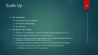 Scale Up
 On augmente
 la puissance d’une machine
 son espace de stockage
 Sa mémoire
 On atteint des limites
 Disque dur : max 600 Mo/s (ca prend combien de temps pour lire un To ?)
 Un serveur gère rarement plus d’un To de mémoire
 Le silicium montre ses limites (augmentation du nombre de transistors dans un
processeurs, finesse de gravure de quelques nm)
 Les horloges ne peuvent aller plus vite à cause de certains effets quantiques
 3 Ghz pour les processeurs courant environ 2 000 000 000 de transistors
 500 Ghz en recherche à -270°C, monotransistor
4
 