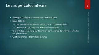Les supercalculateurs
 Perçu par l’utilisateur comme une seule machine
 Deux options
 Effectuent le même traitement sur un lot de données (vectoriel)
 Effectuent chacun une partie du traitement (parallèle)
 Une architecte conçue pour fournir en permanence des données à traiter
aux processeurs
 C’est super cher : des millions d’euros
6
 