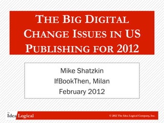 THE BIG DIGITAL
                CHANGE ISSUES IN US
                PUBLISHING FOR 2012
                      Mike Shatzkin
                    IfBookThen, Milan
                      February 2012

The


Idea Logical
      Company
                                    © 2012 The Idea Logical Company, Inc.
 