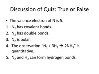 Discussion of Quiz: True or False
• The valence electron of N is 5.
1. N2 has covalent bonds.
2. N2 has double bonds.
3. N2 is polar.
4. The observation “N2 + 3H2  2NH3” is
quantitative.
5. N2 and H2 can form hydrogen bonds.
 