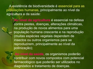 A existência de biodiversidade é essencial para as
populações humanas, principalmente ao nível da
agricultura e da saúde:
   • Ao nível da agricultura é essencial na defesa
     contra pestes, doenças, alterações climáticas,
     na produção de novos alimentos para uma
     população humana crescente e na reprodução
     (muitas espécies vegetais dependem de
     insectos ou outros organismos para se
     reproduzirem, principalmente ao nível da
     polinização);
   • Ao nível da saúde, os organismos poderão
     contribuir com novos compostos com potencial
     farmacológico que poderão ser utilizados no
     diagnóstico e tratamento de doenças.
 