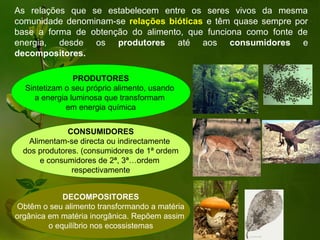 As relações que se estabelecem entre os seres vivos da mesma
comunidade denominam-se relações bióticas e têm quase sempre por
base a forma de obtenção do alimento, que funciona como fonte de
energia, desde os produtores até aos consumidores e
decompositores.

                PRODUTORES
  Sintetizam o seu próprio alimento, usando
     a energia luminosa que transformam
              em energia química


              CONSUMIDORES
   Alimentam-se directa ou indirectamente
  dos produtores. (consumidores de 1ª ordem
      e consumidores de 2ª, 3ª…ordem
               respectivamente


             DECOMPOSITORES
Obtêm o seu alimento transformando a matéria
orgânica em matéria inorgânica. Repõem assim
         o equilíbrio nos ecossistemas
 