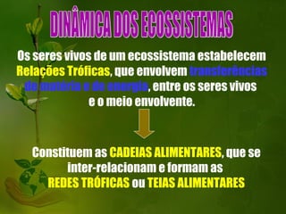 Os seres vivos de um ecossistema estabelecem
Relações Tróficas, que envolvem transferências
 de matéria e de energia, entre os seres vivos
              e o meio envolvente.



  Constituem as CADEIAS ALIMENTARES, que se
        inter-relacionam e formam as
    REDES TRÓFICAS ou TEIAS ALIMENTARES
 