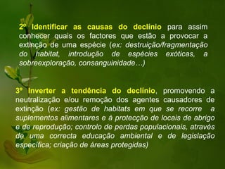 2º Identificar as causas do declínio para assim
 conhecer quais os factores que estão a provocar a
 extinção de uma espécie (ex: destruição/fragmentação
 do habitat, introdução de espécies exóticas, a
 sobreexploração, consanguinidade…)


3º Inverter a tendência do declínio, promovendo a
neutralização e/ou remoção dos agentes causadores de
extinção (ex: gestão de habitats em que se recorre a
suplementos alimentares e à protecção de locais de abrigo
e de reprodução; controlo de perdas populacionais, através
de uma correcta educação ambiental e de legislação
específica; criação de áreas protegidas)
 