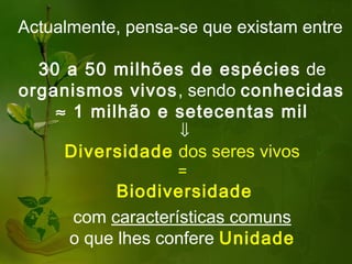 Actualmente, pensa-se que existam entre

  30 a 50 milhões de espécies de
organismos vivos, sendo conhecidas
    ≈ 1 milhão e setecentas mil
                   ⇓
     Diversidade dos seres vivos
                   =
            Biodiversidade
      com características comuns
      o que lhes confere Unidade
 