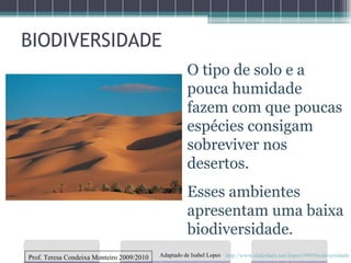 BIODIVERSIDADE O tipo de solo e a pouca humidade fazem com que poucas espécies consigam sobreviver nos desertos. Esses ambientes apresentam uma baixa biodiversidade. Prof. Teresa Condeixa Monteiro 2009/2010 http://www.slideshare.net/ilopes1969/biodiversidade Adaptado de Isabel Lopes 
