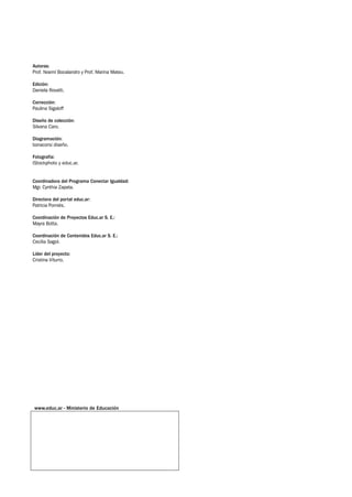 Autoras: 	
Prof. Noemí Bocalandro y Prof. Marina Mateu.
Edición:
Daniela Rovatti.
Corrección: 	
Paulina Sigaloff
Diseño de colección:	
Silvana Caro.
Diagramación:	
bonacorsi diseño.
Fotografía:	
IStockphoto y educ.ar.
Coordinadora del Programa Conectar Igualdad:
Mgr. Cynthia Zapata.
Directora del portal educ.ar:
Patricia Pomiés.
Coordinación de Proyectos Educ.ar S. E.:
Mayra Botta.
Coordinación de Contenidos Educ.ar S. E.:
Cecilia Sagol.
Líder del proyecto:
Cristina Viturro.
www.educ.ar - Ministerio de Educación
 