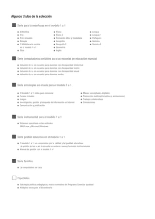 Serie para la enseñanza en el modelo 1 a 1
Algunos títulos de la colección
Serie estrategias en el aula para el modelo 1 a 1
Serie instrumental para el modelo 1 a 1
Serie computadoras portátiles para las escuelas de educación especial
Serie gestión educativa en el modelo 1 a 1
Especiales
	 Aritmética
	 Arte
	 Artes visuales
	 Biología
	 El bibliotecario escolar
en el modelo 1 a 1
	 Ética
	 Física
	 Física 2
	 Formación ética y Ciudadana
	 Geografía
	 Geografía 2
	 Geometría
	 Inglés
	 Lengua
	 Lengua 2
	 Portugués
	 Química
	 Química 2
	 El modelo 1 a 1: un compromiso por la calidad y la igualdad educativas
	 La gestión de las tic en la escuela secundaria: nuevos formatos institucionales
	 Manual de gestión con el modelo 1 a 1
	 Sistemas operativos en las netbooks:
	 GNU/Linux y Microsoft Windows
	 Estrategia político pedagógica y marco normativo del Programa Conectar Igualdad
	 Múltiples voces para el bicentenario
Serie familias
	 La computadora en casa
	 El modelo 1 a 1: notas para comenzar
	 Cursos virtuales
	 Juegos
	 Investigación, gestión y búsqueda de información en internet
	 Comunicación y publicación
	 Mapas conceptuales digitales
	 Producción multimedia (videos y animaciones)
	 Trabajos colaborativos
	 Simulaciones
	 Inclusión de tic en escuelas para alumnos con discapacidad intelectual
	 Inclusión de tic en escuelas para alumnos con discapacidad motriz
	 Inclusión de tic en escuelas para alumnos con discapacidad visual
	 Inclusión de tic en escuelas para alumnos sordos
 