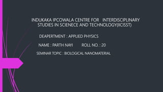INDUKAKA IPCOWALA CENTRE FOR INTERDISCIPLINARY
STUDIES IN SCIENECE AND TECHNOLOGY(IICISST)
DEAPERTMENT : APPLIED PHYSICS
NAME : PARTH NAYI ROLL NO. : 20
SEMINAR TOPIC : BIOLOGICAL NANOMATERIAL
 