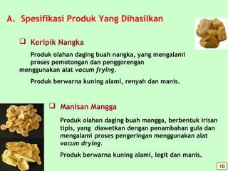 A. Spesifikasi Produk Yang Dihasilkan
 Manisan Mangga
Produk olahan daging buah mangga, berbentuk irisan
tipis, yang diawetkan dengan penambahan gula dan
mengalami proses pengeringan menggunakan alat
vacum drying.
Produk berwarna kuning alami, legit dan manis.
 Keripik Nangka
Produk olahan daging buah nangka, yang mengalami
proses pemotongan dan penggorengan
menggunakan alat vacum frying.
Produk berwarna kuning alami, renyah dan manis.
10
 
