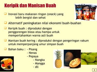 Keripik dan Manisan Buah
 Inovasi baru makanan ringan (snack) yang
lebih bergizi dan sehat
 Alternatif peningkatan nilai ekonomi buah-buahan
 Keripik buah : diproduksi dengan
penggorengan biasa atau hampa untuk
mempertahankan warna asli buah
 Manisan buah kering : diproduksi dengan pengeringan vakum
untuk memperpanjang umur simpan buah
 Bahan baku : - Pisang
- Nenas
- Pepaya
- Nangka
- Mangga
- dll
3
 