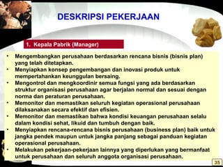 DESKRIPSI PEKERJAAN
• Mengembangkan perusahaan berdasarkan rencana bisnis (bisnis plan)
yang telah ditetapkan.
• Menyiapkan konsep pengembangan dan inovasi produk untuk
mempertahankan keunggulan bersaing.
• Mengontrol dan mengkoordinir semua fungsi yang ada berdasarkan
struktur organisasi perusahaan agar berjalan normal dan sesuai dengan
norma dan peraturan perusahaan.
• Memonitor dan memastikan seluruh kegiatan operasional perusahaan
dilaksanakan secara efektif dan efisien.
• Memonitor dan memastikan bahwa kondisi keuangan perusahaan selalu
dalam kondisi sehat, likuid dan tumbuh dengan baik.
• Menyiapkan rencana-rencana bisnis perusahaan (business plan) baik untuk
jangka pendek maupun untuk jangka panjang sebagai panduan kegiatan
operasional perusahaan.
• Melakukan pekerjaan-pekerjaan lainnya yang diperlukan yang bermanfaat
untuk perusahaan dan seluruh anggota organisasi perusahaan.
1. Kepala Pabrik (Manager)
35
 