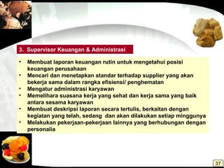 • Membuat laporan keuangan rutin untuk mengetahui posisi
keuangan perusahaan
• Mencari dan menetapkan standar terhadap supplier yang akan
bekerja sama dalam rangka efisiensi/ penghematan
• Mengatur administrasi karyawan
• Memelihara suasana kerja yang sehat dan kerja sama yang baik
antara sesama karyawan
• Membuat deskripsi laporan secara tertulis, berkaitan dengan
kegiatan yang telah, sedang dan akan dilakukan setiap minggunya
• Melakukan pekerjaan-pekerjaan lainnya yang berhubungan dengan
personalia
3. Supervisor Keuangan & Administrasi
37
 