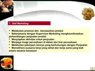  Melakukan promosi dan memasarkan produk
 Bekerjasama dengan Supervisor Marketing mengkoordinasikan
perkembangan penjualan produk
 Menyiapkan aktivitas untuk penjualan.
 Menjaga image perusahaan di dalam dan luar perusahaan
 Melakukan pekerjaan lainnya yang berhubungan dengan Penjualan
 Memelihara suasana kerja yang sehat dan kerja sama yang baik
antara sesama karyawan
7. Staf Marketing
41
 