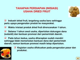 TAHAPAN PERSIAPAN (INISIASI)
USAHA DRIED FRUIT
 Industri dried fruit, tergolong usaha baru sehingga
perlu upaya pengenalan produk ke masyarakat.
 Waktu inisiasi produk dried fruit direncanakan 1 tahun.
 Selama 1 tahun awal usaha, diperlukan dukungan dana
(subsidi) dan bantuan promosi dari pemerintah daerah.
 Pada tahun kedua, usaha diharapkan sudah mandiri
sehingga tidak memerlukan bantuan dana dari pemerintah
daerah, namun bantuan promosi masih tetap diperlukan.
 Kegiatan usaha difokuskan pada pengenalan pasar dan
produksi.
42
 