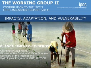 IMPACTS, ADAPTATION, AND VULNERABILITY
BLANCA JIMÉNEZ-CISNEROS
Coordinator Lead Author
Director of the Division of Water Sciences
Secretary of the International
Hydrological Programme (IHP) UNESCO
THE WORKING GROUP II
CONTRIBUTION TO THE IPCC'S
FIFTH ASSESSMENT REPORT (2014)
 