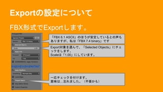 Exportの設定について
FBX形式でExportします。
「FBX 6.1 ASCII」のほうが安定しているとの声も
ありますが、私は「FBX 7.4 binary」です
Export対象を選んで、「Selected Objects」にチェ
ックをします。
Scaleは「1.00」にしています。
一応チェックを付けます。
意味は…忘れました。（不要かも）
 
