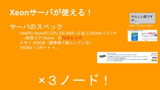 Xeonサーバが使える！
サーバのスペック
Intel(R) Xeon(R) CPU E5-2699 v3 @ 2.30GHz × 2ソケ
→物理コア18core 計72スレッド
メモリ 400GB（諸事情で減らしている）
10GbE × 2ポート ＋...
×３ノード！
ご参考：2016/01/19 調べ
やらしい話です
が...
 
