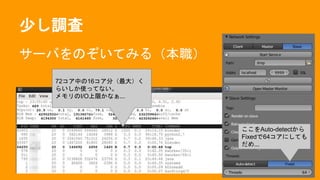 少し調査
サーバをのぞいてみる（本職）
72コア中の16コア分（最大）く
らいしか使ってない。
メモリのI/O上限かなぁ...
ここをAuto-detectから
Fixedで64コアにしても
だめ...
 