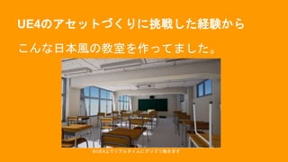 UE4のアセットづくりに挑戦した経験から
こんな日本風の教室を作ってました。
※UE4上でリアルタイムにグリグリ動きます
 