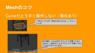 Meshのコツ
Curveだとうまく動作しない（場合あり）
「Alt+C」からの「Mesh from Curve/...」でメッ
シュ化
私の場合、Curveのオブジェクトを置いておく
Layerと、Mesh化したオブジェクトを置いてお
くLayerで分けています。
 