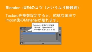 Blender→UE4のコツ（というより経験則）
Textureを複数設定すると、結構な確率で
Import後のMaterialが壊れます。
Textureは1種類だけが無難
（Normal、Specularなどは
Unreal側で設定しましょう）
 
