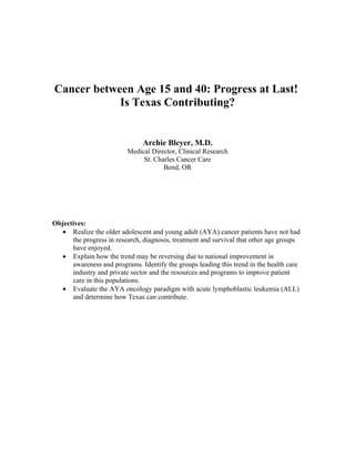 Cancer between Age 15 and 40: Progress at Last!
            Is Texas Contributing?


                               Archie Bleyer, M.D.
                          Medical Director, Clinical Research
                               St. Charles Cancer Care
                                      Bend, OR




Objectives:
   • Realize the older adolescent and young adult (AYA) cancer patients have not had
      the progress in research, diagnosis, treatment and survival that other age groups
      have enjoyed.
   • Explain how the trend may be reversing due to national improvement in
      awareness and programs. Identify the groups leading this trend in the health care
      industry and private sector and the resources and programs to improve patient
      care in this populations.
   • Evaluate the AYA oncology paradigm with acute lymphoblastic leukemia (ALL)
      and determine how Texas can contribute.
 