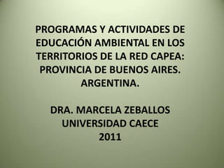 PROGRAMAS Y ACTIVIDADES DE EDUCACIÓN AMBIENTAL EN LOS TERRITORIOS DE LA RED CAPEA: PROVINCIA DE BUENOS AIRES. ARGENTINA.DRA. MARCELA ZEBALLOS UNIVERSIDAD CAECE2011 