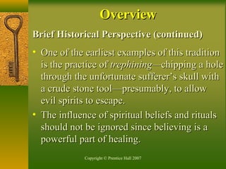 Copyright © Prentice Hall 2007
Brief Historical Perspective (continued)Brief Historical Perspective (continued)
• One of the earliest examples of this traditionOne of the earliest examples of this tradition
is the practice ofis the practice of trephining—trephining—chipping a holechipping a hole
through the unfortunate sufferer’s skull withthrough the unfortunate sufferer’s skull with
a crude stone tool—presumably, to allowa crude stone tool—presumably, to allow
evil spirits to escape.evil spirits to escape.
• The influence of spiritual beliefs and ritualsThe influence of spiritual beliefs and rituals
should not be ignored since believing is ashould not be ignored since believing is a
powerful part of healing.powerful part of healing.
OverviewOverview
 