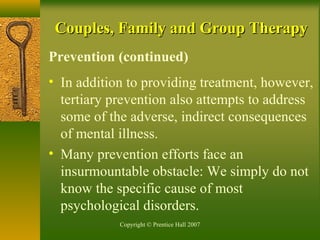 Copyright © Prentice Hall 2007
Couples, Family and Group TherapyCouples, Family and Group Therapy
Prevention (continued)
• In addition to providing treatment, however,
tertiary prevention also attempts to address
some of the adverse, indirect consequences
of mental illness.
• Many prevention efforts face an
insurmountable obstacle: We simply do not
know the specific cause of most
psychological disorders.
 