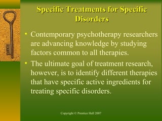 Copyright © Prentice Hall 2007
Specific Treatments for SpecificSpecific Treatments for Specific
DisordersDisorders
• Contemporary psychotherapy researchers
are advancing knowledge by studying
factors common to all therapies.
• The ultimate goal of treatment research,
however, is to identify different therapies
that have specific active ingredients for
treating specific disorders.
 