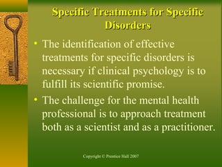 Copyright © Prentice Hall 2007
Specific Treatments for SpecificSpecific Treatments for Specific
DisordersDisorders
• The identification of effective
treatments for specific disorders is
necessary if clinical psychology is to
fulfill its scientific promise.
• The challenge for the mental health
professional is to approach treatment
both as a scientist and as a practitioner.
 